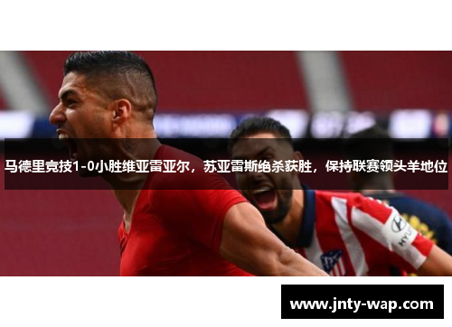 马德里竞技1-0小胜维亚雷亚尔，苏亚雷斯绝杀获胜，保持联赛领头羊地位