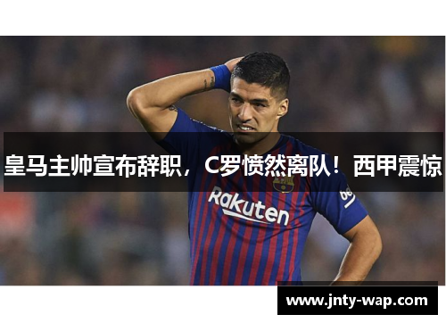 皇马主帅宣布辞职，C罗愤然离队！西甲震惊