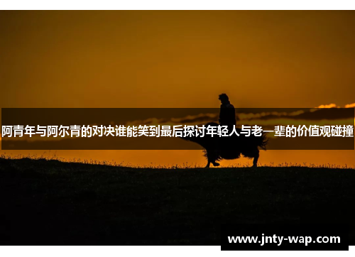 阿青年与阿尔青的对决谁能笑到最后探讨年轻人与老一辈的价值观碰撞